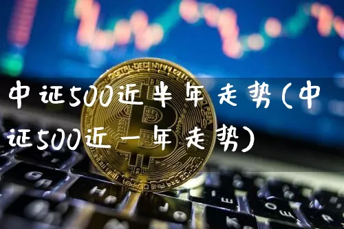 中证500近半年走势(中证500近一年走势)_https://www.czytfl.com_期货走势_第1张