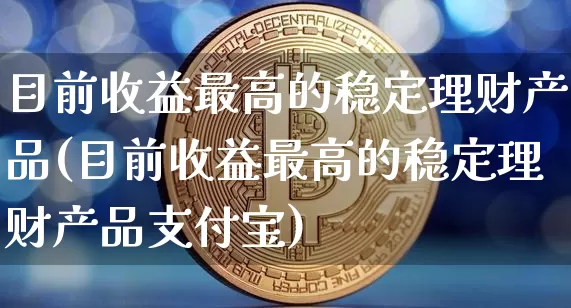 目前收益最高的稳定理财产品(目前收益最高的稳定理财产品支付宝)_https://www.czytfl.com_期货价格_第1张