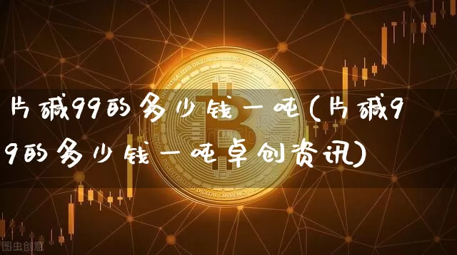 片碱99的多少钱一吨(片碱99的多少钱一吨卓创资讯)_https://www.czytfl.com_期货_第1张