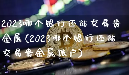 2023哪个银行还能交易贵金属(2023哪个银行还能交易贵金属账户)_https://www.czytfl.com_期货行情_第1张