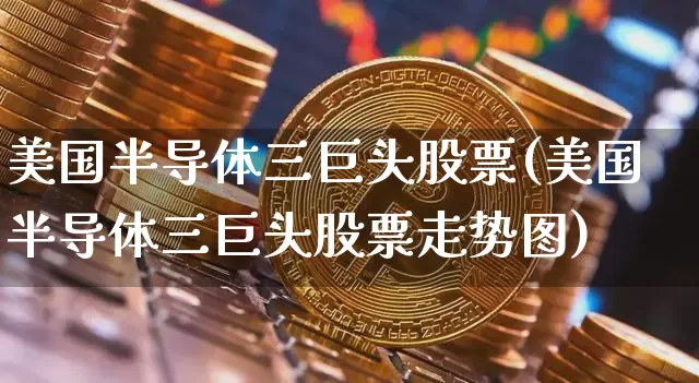 美国半导体三巨头股票(美国半导体三巨头股票走势图)_https://www.czytfl.com_期货价格_第1张