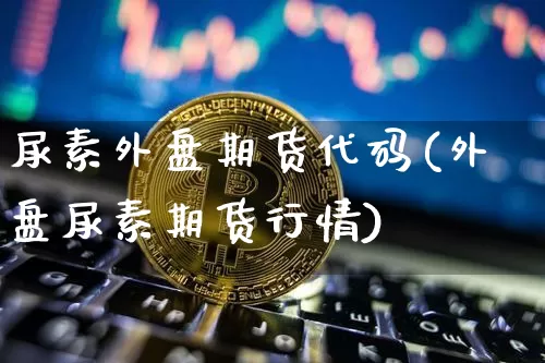 尿素外盘期货代码(外盘尿素期货行情)_https://www.czytfl.com_期货行情_第1张