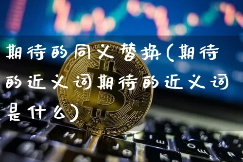 期待的同义替换(期待的近义词期待的近义词是什么)_https://www.czytfl.com_期货行情_第1张