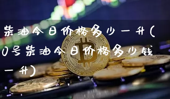 柴油今日价格多少一升(0号柴油今日价格多少钱一升)_https://www.czytfl.com_期货行情_第1张