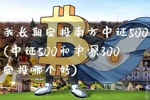 我长期定投南方中证500(中证500和沪深300定投哪个好)_https://www.czytfl.com_期货_第1张
