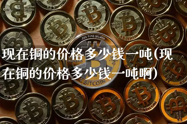 现在铜的价格多少钱一吨(现在铜的价格多少钱一吨啊)_https://www.czytfl.com_期货价格_第1张
