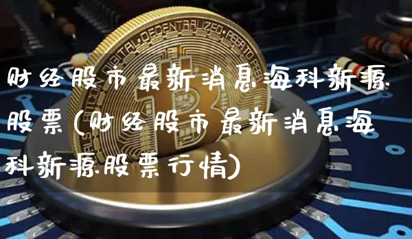 财经股市最新消息海科新源股票(财经股市最新消息海科新源股票行情)_https://www.czytfl.com_期货走势_第1张