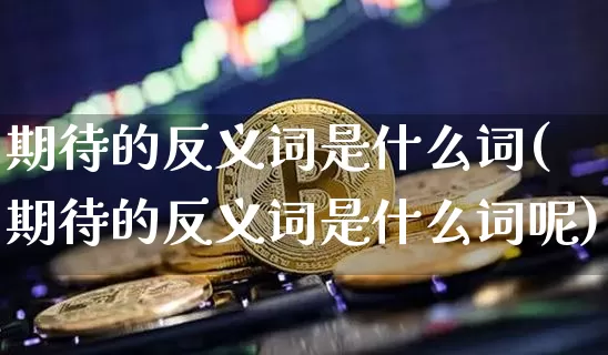 期待的反义词是什么词(期待的反义词是什么词呢)_https://www.czytfl.com_期货走势_第1张