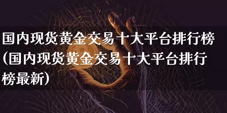 国内现货黄金交易十大平台排行榜(国内现货黄金交易十大平台排行榜最新)_https://www.czytfl.com_期货行情_第1张