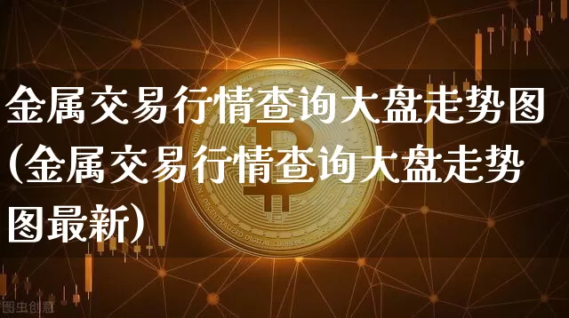 金属交易行情查询大盘走势图(金属交易行情查询大盘走势图最新)_https://www.czytfl.com_期货行情_第1张