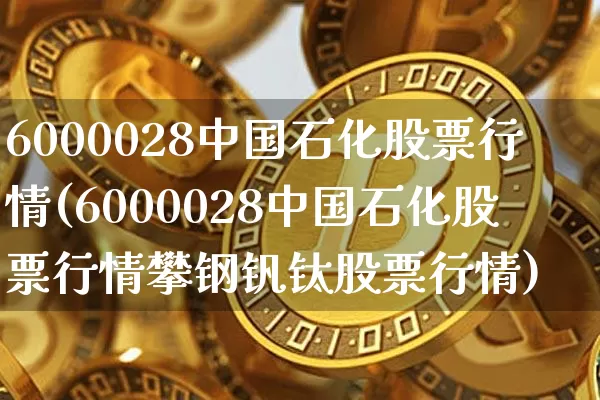 6000028中国石化股票行情(6000028中国石化股票行情攀钢钒钛股票行情)_https://www.czytfl.com_期货行情_第1张