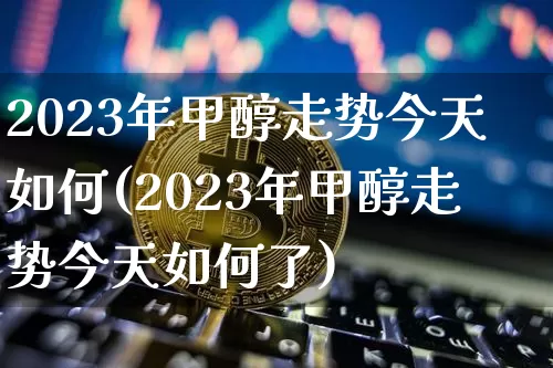 2023年甲醇走势今天如何(2023年甲醇走势今天如何了)_https://www.czytfl.com_期货走势_第1张
