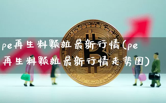 pe再生料颗粒最新行情(pe再生料颗粒最新行情走势图)_https://www.czytfl.com_期货行情_第1张