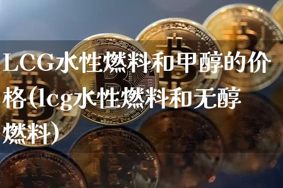 LCG水性燃料和甲醇的价格(lcg水性燃料和无醇燃料)_https://www.czytfl.com_期货行情_第1张
