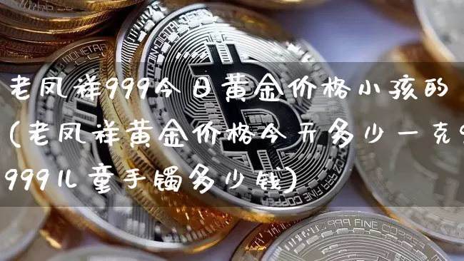 老凤祥999今日黄金价格小孩的(老凤祥黄金价格今天多少一克9999儿童手镯多少钱)_https://www.czytfl.com_期货行情_第1张