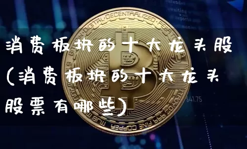 消费板块的十大龙头股(消费板块的十大龙头股票有哪些)_https://www.czytfl.com_期货走势_第1张