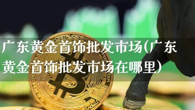 广东黄金首饰批发市场(广东黄金首饰批发市场在哪里)_https://www.czytfl.com_期货行情_第1张