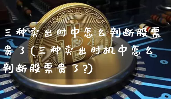 三种卖出时中怎么判断股票贵了(三种卖出时机中怎么判断股票贵了?)_https://www.czytfl.com_期货行情_第1张