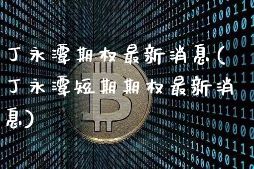 丁永潭期权最新消息(丁永潭短期期权最新消息)_https://www.czytfl.com_期货走势_第1张