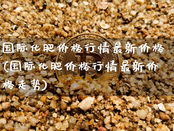 国际化肥价格行情最新价格(国际化肥价格行情最新价格走势)_https://www.czytfl.com_期货行情_第1张