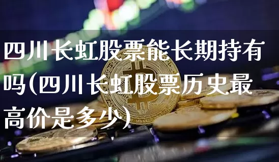 四川长虹股票能长期持有吗(四川长虹股票历史最高价是多少)_https://www.czytfl.com_期货_第1张
