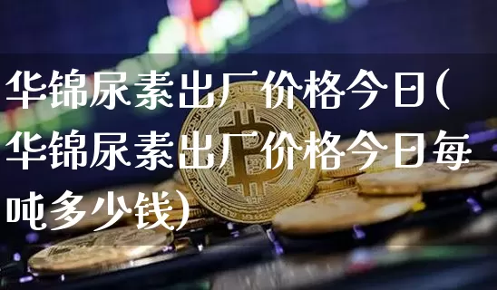 华锦尿素出厂价格今日(华锦尿素出厂价格今日每吨多少钱)_https://www.czytfl.com_期货_第1张