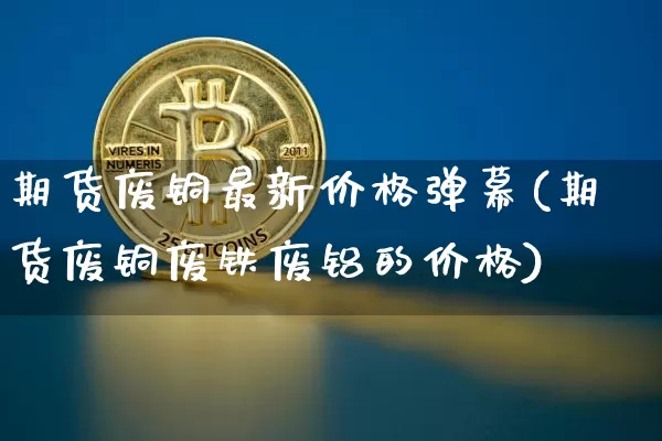 期货废铜最新价格弹幕(期货废铜废铁废铝的价格)_https://www.czytfl.com_期货行情_第1张