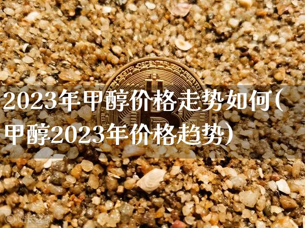 2023年甲醇价格走势如何(甲醇2023年价格趋势)_https://www.czytfl.com_期货行情_第1张