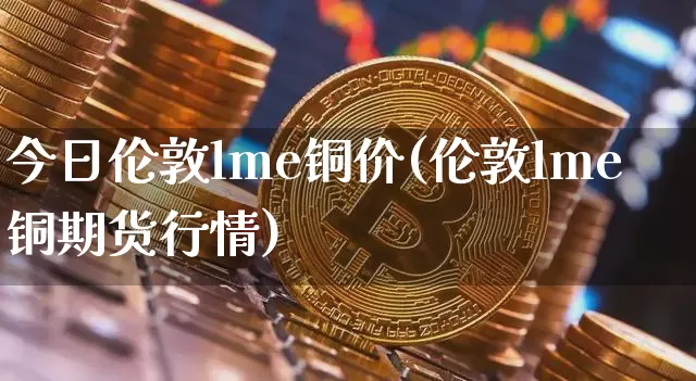 今日伦敦lme铜价(伦敦lme铜期货行情)_https://www.czytfl.com_期货价格_第1张