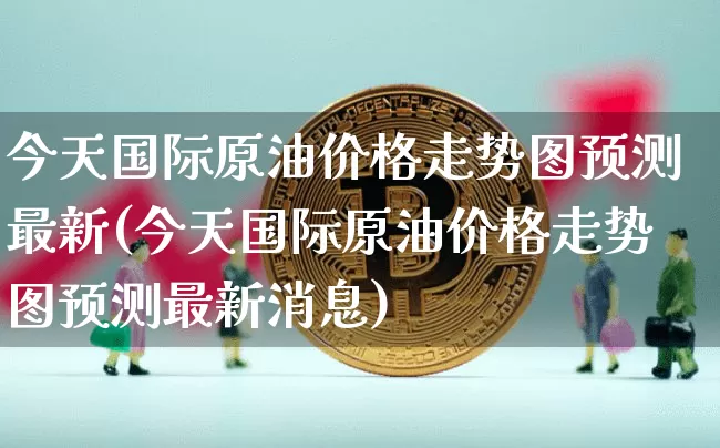 今天国际原油价格走势图预测最新(今天国际原油价格走势图预测最新消息)_https://www.czytfl.com_期货行情_第1张