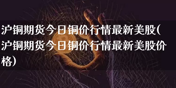 沪铜期货今日铜价行情最新美股(沪铜期货今日铜价行情最新美股价格)_https://www.czytfl.com_期货价格_第1张