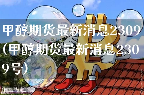 甲醇期货最新消息2309(甲醇期货最新消息2309号)_https://www.czytfl.com_期货行情_第1张