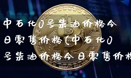 中石化0号柴油价格今日零售价格(中石化0号柴油价格今日零售价格北京)_https://www.czytfl.com_期货行情_第1张