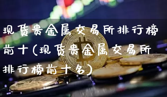 现货贵金属交易所排行榜前十(现货贵金属交易所排行榜前十名)_https://www.czytfl.com_期货行情_第1张