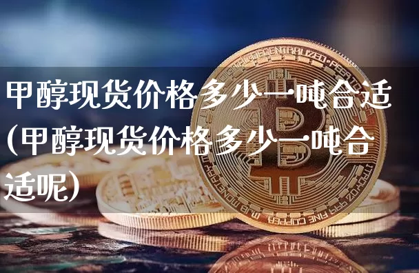 甲醇现货价格多少一吨合适(甲醇现货价格多少一吨合适呢)_https://www.czytfl.com_期货行情_第1张