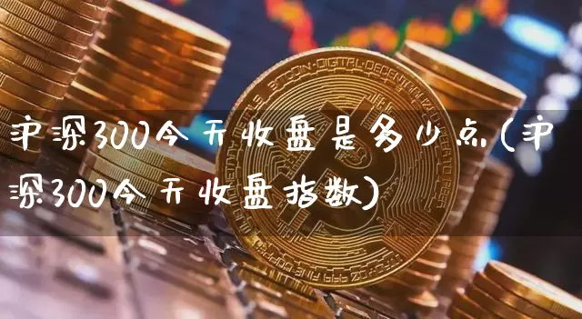 沪深300今天收盘是多少点(沪深300今天收盘指数)_https://www.czytfl.com_期货行情_第1张
