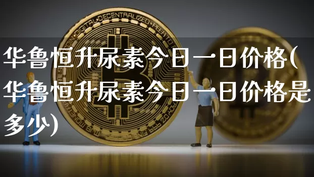 华鲁恒升尿素今日一日价格(华鲁恒升尿素今日一日价格是多少)_https://www.czytfl.com_期货_第1张