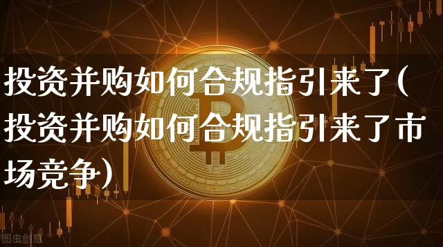 投资并购如何合规指引来了(投资并购如何合规指引来了市场竞争)_https://www.czytfl.com_期货走势_第1张