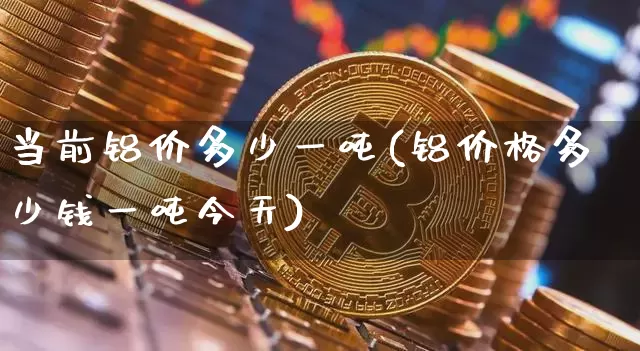 当前铝价多少一吨(铝价格多少钱一吨今天)_https://www.czytfl.com_期货行情_第1张